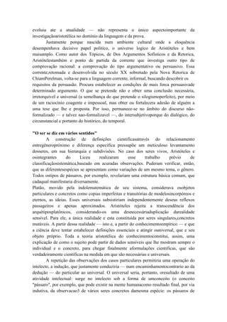 evoluiu ate a atualidade — não representa o único aspectoimportante da
investigaçãoaristotélica no domínio da linguagem e da prova.
        Justamente porque nascida num ambiente cultural onde a eloquência
desempenhava decisivo papel politico, o universo logico de Aristóteles e bem
maisamplo. Como autor dos Tópicos, de Dos Argumentos Sofísticos e da Retorica,
Aristótelestambém e ponto de partida da corrente que investiga outro tipo de
comprovação racional: a comprovação do tipo argumentativo ou persuasivo. Essa
corrente,retomada e desenvolvida no século XX sobretudo pela Nova Retorica de
ChiamPerelman, volta-se para a linguagem corrente, informal, buscando descobrir os
requisitos da persuasão. Procura estabelecer as condições de mais forca persuasivade
determinado argumento. O que se pretende não e obter uma conclusão necessária,
irretorquível e universal (a semelhança do que pretende o silogismoperfeito), por meio
de um raciocínio coagente e impessoal, mas obter ou fortalecera adesão de alguém a
uma tese que lhe e proposta. Por isso, permanece-se no âmbito do discurso não-
formalizado — e talvez nao-formalizavel —, do intersubjetivoporque do dialógico, do
circunstancial e portanto do histórico, do temporal.

"O ser se diz em vários sentidos"
        A construção de definições cientificasatravés do relacionamento
entregêneropróximo e diferença especifica pressupõe um meticuloso levantamento
dosseres, em sua hierarquia e subdivisões. No caso dos seres vivos, Aristóteles e
osintegrantes      do      Liceu     realizaram      esse     trabalho    prévio     de
classificaçãosistemática,baseado em acuradas observações. Puderam verificar, então,
que as diferentesespécies se apresentam como variações de um mesmo tema, o gênero.
Todos ostipos de pássaros, por exemplo, revelariam uma estrutura básica comum, que
cadaqual manifestaria diversamente.
Platão, movido pela índolematemática de seu sistema, considerava osobjetos
particulares e concretos como copias imperfeitas e transitórias de modelosincorpóreos e
eternos, as ideias. Esses universais subsistiriam independentemente deseus reflexos
passageiros e apenas aproximados. Aristóteles rejeita a transcendência dos
arquétiposplatônicos, considerando-os uma desnecessáriaduplicação darealidade
sensível. Para ele, a única realidade e esta constituída por seres singulares,concretos
mutáveis. A partir dessa realidade — isto e, a partir do conhecimentoempírico — e que
a ciência deve tentar estabelecer definições essenciais e atingir ouniversal, que e seu
objeto próprio. Toda a teoria aristotélica do conhecimentoconstitui, assim, uma
explicação de como o sujeito pode partir de dados sensíveis que lhe mostram sempre o
individual e o concreto, para chegar finalmente aformulações cientificas, que são
verdadeiramente cientificas na medida em que são necessárias e universais.
        A repetição das observações dos casos particulares permitiria uma operação do
intelecto, a indução, que justamente conduziria — num encaminhamentocontrario ao da
dedução — do particular ao universal. O universal seria, portanto, oresultado de uma
atividade intelectual: surge no intelecto sob a forma de umconceito (o conceito
"pássaro", por exemplo, que pode existir na mente humanacomo resultado final, por via
indutiva, da observacao3 de vários seres concretos damesma espécie: os pássaros de
 
