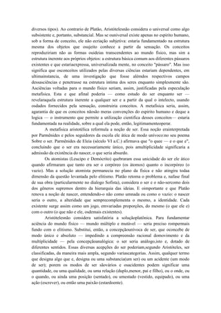 diversos tipos). Ao contrario de Platão, Aristótelesnão considera o universal como algo
subsistente e, portanto, substancial. Mas se ouniversal existe apenas no espirito humano,
sob a forma de conceito, ele não ecriação subjetiva: estaria fundamentado na estrutura
mesma dos objetos que osujeito conhece a partir da sensação. Os conceitos
reproduziriam não as formas ouideias transcendentes ao mundo físico, mas sim a
estrutura inerente aos próprios objetos: a estrutura básica comum aos diferentes pássaros
existentes e que estariaexpressa, universalizada mente, no conceito "pássaro". Mas isso
significa que osconceitos utilizados pelas diversas ciências estariam dependentes, em
ultimainstancia, de uma investigação que fosse alémdos respectivos campos
dessasciências e penetrasse na estrutura intima dos seres enquanto simplesmente são.
Asciências voltadas para o mundo físico seriam, assim, justificadas pela especulação
metafisica. Esta e que afinal poderia — como estudo do ser enquanto ser —
revelaraquela estrutura inerente a qualquer ser e a partir da qual o intelecto, usando
osdados fornecidos pela sensação, construiria conceitos. A metafisica seria, assim,
agarantia de que os conceitos nãosão meras convenções do espirito humano e deque a
logica — o instrumento que permite a utilização cientifica desses conceitos— estaria
fundamentada na realidade, sobre a qual ela pode, então, legitimamenteoperar.
        A metafisica aristotélica reformula a noção de ser. Essa noção erainterpretada
por Parmênides e pelos seguidores da escola ele ática de modo unívoco:no seu poema
Sobre o ser. Parmênides de Eleia (século VI a.C.) afirmava que "o quee — e o que e",
concluindo que o ser era necessariamente único, pois amultiplicidade significaria a
admissão da existência do nascer, o que seria absurdo.
        Os atomistas (Leucipo e Demócrito) quebraram essa unicidade do ser ele ático
quando afirmaram que tanto era ser o corpóreo (os átomos) quanto o incorpóreo (o
vazio). Mas a solução atomista permanecia no plano da física e não atingira todaa
dimensão da questão levantada pelo elitismo. Platão retoma o problema e, nafase final
de sua obra (particularmente no dialogo Sofista), considera o ser e o não-sercomo dois
dos gêneros supremos dentro da hierarquia das ideias. E oimportante e que Platão
renova a noção de nascer, entendendo-o não como umnada ou como o vazio: o nascer
seria o outro, a alteridade que semprecomplementa o mesmo, a identidade. Cada
existente surge assim como um jogo, emvariadas proporções, do mesmo (o que ele e)
com o outro (o que não e ele, osdemais existentes).
        Aristótelesnão considera satisfatória a soluçãoplatônica. Para fundamentar
aciência do mundo físico — mundo múltiplo e mutável — seria preciso rompermais
fundo com o elitismo. Substitui, então, a concepçãounívoca de ser, que oconcebe de
modo único e absoluto — impedindo a compreensão racional domovimento e da
multiplicidade — pela concepçãoanalógica: o ser seria análogo,isto e, dotado de
diferentes sentidos. Essas diversas acepções do ser poderiam,segundo Aristóteles, ser
classificadas, da maneira mais ampla, segundo variascategorias. Assim, qualquer termo
que designa algo que e, designa ou uma substancia(um ser) ou um acidente (um modo
de ser); porem os modos de ser sãovários e osacidentes podem significar uma
quantidade, ou uma qualidade, ou uma relação (duplo,menor, pai e filho), ou o onde, ou
o quando, ou ainda uma posição (sentado), ou umestado (vestido, equipado), ou uma
ação (escrever), ou então uma paixão (estardoente).
 