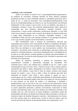 A potência, o ato, o movimento
        Desde o seu começo, no século VI a.C, a especulaçãofilosófica gregaocupou-se
do problema do movimento. Enquanto Heráclito de Éfeso afirmava amudança
permanente de todas as coisas, Parmênides apontava a contradição queexistiria entre a
noção de ser e a noção de movimento. Essa contradiçãoAristótelespretende evitar
através da interpretaçãoanalógica da noção de ser, que lhe permitefazer uma distinção
fundamental: ser não e apenas o que já existe, em ato; ser etambém o que pode ser, a
virtualidade, a potencia. Assim, sem contrariar qualquerprincipio logico, poder-se-ia
compreender que uma substancia apresentasse, numdado momento, certas
características, e noutra ocasião manifestasse características diferentes: se uma folha
verde torna-se amarela e porque verde e amarelo são acidentes da substancia folha (que
e sempre folha, independente de sua coloração). Aqualidade "amarelo" e uma
virtualidade da folha, que num certo momento seatualiza. E essa passagem da potencia
ao ato e que constitui, segundo a teoria deAristóteles, o movimento.
        Mas Aristótelesnão aceita a doutrina do transformismo universal que,
empensadores pré-socráticos como Anaximandro de Mileto ou Empédocles deArgento,
apresentava todo o universo como animado por uma transformação continua, por um
único fluxo que interligava as varias espécies num mesmoprocesso evolutivo. Para
Aristóteles o movimento existe circunscrito as substanciaque, cada qual, atualiza suas
respectivas e limitadas potencias: o movimento duraenquanto dura a virtualidade do ser,
de cada ser, de cada natureza, cessando quandoo ser expande suas potencialidades e se
atualiza plenamente. Em nome da noção deespécies fixas, Aristóteles se apresenta como
adversário do evolucionismo.
        Dentro da metafisica aristotélica, a doutrina do ato-potencia acha-
seestreitamente vinculada a determinada concepção de causalidade. Para
Aristóteles,causa e tudo o que contribui para a realidade de um ser: e tanto a causa
material(aquilo de que uma coisa e feita: o mármore de que e feita a estatua), quanto a
causaformal (que define o objeto, distinguindo-o dos demais: estatua de homem, não
decavalo), como também a causa final (a ideia da estatua, existente como projeto
namente do escultor, e que o levou a talhar o bloco de mármore para dele fazer
umaestatua de homem), como ainda a causa eficiente (o agente, no caso o
escultor,aquele que faz o objeto, atualizando potencialidades de determinada matéria).
Acausa formal esta intimamente ligada a final, pois seria sempre em vista de um fimque
os seres (naturais ou arte feitos) são criados e se transformam: a finalidade e
quedeterminaria o que os seres são ou vem a ser. No processo do conhecimento, acausa
formal e separada, pelo intelecto, das características acidentais do objeto epassa a existir
no sujeito, plenamente atualizada e, portanto, universalizada. Antesexistia no objeto
concreto, particularizada mente, como uma estrutura que oidentificava (fazendo-o, por
exemplo, uma ave e não um peixe), ao mesmo tempoque o assemelhava, apesar das
peculiaridades individuais, aos demais seres damesma espécie (tornando-o uma das aves
existentes); depois de abstraída dosaspectos materiais e individualizantes (cor branca,
bico fino, pescoço longo etc.), aforma passa a existir na mente do sujeito, como um
conceito universal (não maisave de determinada família, mas simplesmente "ave").
 
