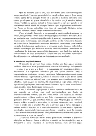 Quer na natureza, quer na arte, todo movimento (tanto deslocamentoquanto
mudança qualitativa) constitui, para Aristóteles, a atualização da potencia deum ser que
somente ocorre devido aatuação de um ser já em ato: o mármore transforma-se na
estatua que ele pode ser graças a interferência do escultor, que já possuía a ideia da
estatua. Também na geração natural, a forma preexiste ao ser quee gerado: o ser
atualizado (o homem adulto, por exemplo) torna-se capaz de gerarum ser semelhante a
ele. Assim, as formas, entendidas como tipos de organização biológica, seriam
imutáveis e enriadas, embora sempre inerentes aos indivíduos.
        Como a intenção do escultor e que comanda a transformação do mármore em
estatua, analogamente e sempre a causa final que rege os movimentos douniverso. Cada
ser atualizaria suas virtualidades devido aação de outro ser que,possuindo-as em ato,
funciona como motor daquela transformação. Contrario avisão evolucionista, frequente
nos pré-socráticos, Aristótelesnão admite que o maispossa vir do menos, que o superior
provenha do inferior, que a potencia por si sóconduza ao ato. Concebe, então, todo o
universo como regido pela finalidade etorna os vários movimentos (atualizações das
virtualidades de diferentes naturezas)interdependentes, sem fundi-los, todavia, na
continuidade de um único fluxouniversal. Haveria uma ação encadeada e hierarquizada
dos vários motores, o maisatualizado movimentando o menos atualizado.

A imobilidade do primeiro motor
         O conjunto do universo físico estaria dividido em duas regiões distintas:
asublunar, constituída pelos quatro elementos herdados da cosmologia deEmpédocles
— a agua, o ar, a terra e o fogo — e caracterizada por movimentosretilíneos e
descontínuos; e a supralunar, constituída por uma "quinta essência", oéter, e
caracterizada por movimentos circulares e contínuos. Cada um doselementos do mundo
sublunar teria seu "lugar natural" e, forcado a abandona-losob a ação de um agente,
executa um "movimento violento", que cessa ao cessar ainterferência daquele motor:
retirado do lugar que, por sua natureza, lhe estareservado, o corpo tende a voltar a seu
lugar natural (jogada para o alto —movimento violento — a pedra tende "naturalmente"
a cair, cessado o efeito daforca que a impulsionou).
         Como já afirmavam os pitagóricos, o mundo supralunar estaria constituído por
uma sucessão de esferas, cada qual movimentando-se em função da
esferaimediatamente superior, que atua como motor. Essa sucessão de motores-
moveisterminaria — já que o universo seria finito — num primeiro motor, este imóvel
(para ser o primeiro), e que Aristóteles chama de Deus. Ato puro, pois do contrariose
moveria, o Deus aristotélico paira acima do universo, movendo-o como causafinal:
"como o amado atrai o amante". Não cria o universo, que e eterno, nemsequer o
conhece: conhecer algo fora de si implicaria atualização de uma potencia e,portanto,
imperfeição e incompletude. Incorpóreo, pura forma — a matéria e asede das potencias
— esse primeiro motor imóvel existiria como pensamentoautocontemplativo: como "um
pensamento que se pensa a si mesmo".
         As relações metafisicas matéria-forma, potencia-ato comandam a explicação
aristotélica do homem. Assim, o objetivo primordial da investigaçãoética seria o
dedescobrir a causa verdadeira da existência humana. Num universo regido
 
