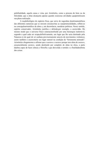 pelafinalidade, aquela causa e vista, por Aristóteles, como a procura do bem ou da
felicidade, que a alma alcançaria apenas quando exercesse atividades quepermitissem
sua plena realização.
        A noçãobiológica de espécies fixas, que serve de sugestãoa doutrinametafisica
das diferentes naturezas que se movem circunscritas as suaspotencialidades, reflete-se
na concepçãoaristotélica da alma e, em decorrência, nasideias politicas. Nesse sentido,
espirito conservador, Aristóteles justifica e defende,por exemplo, a escravidão. Do
mesmo modo que o universo físico estariaconstituído por uma hierarquia inalterável,
segundo a qual cada ser ocupa,definitivamente, um lugar que lhe seria destinado pela
Natureza (e do qual ele só seafasta provisoriamente através de movimentos violentos),
assim também o escravoteria seu lugar natural na condição de "ferramenta animada".
Aristóteles chegamesmo a afirmar que o escravo e escravo porque tem alma de escravo,
eessencialmente escravo, sendo destituído por completo de alma no ética, a parte
daalma capaz de fazer ciência e filosofia e que desvenda o sentido e a finalidadeultima
das coisas.
 