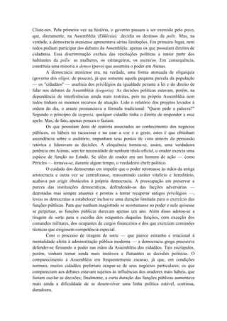 Clíste-nes. Pela primeira vez na história, o governo passara a ser exercido pelo povo,
que, diretamente, na Assembléia (Ekklesia), .decidia os destinos da polis. Mas, na
verdade, a democracia ateniense apresentava sérias limitações. Em primeiro lugar, nem
todos podiam participar dos debates da Assembléia: apenas os que possuíam direitos de
cidadania. Essa discriminação excluía das resoluções políticas a maior parte dos
habitantes da polis: as mulheres, os estrangeiros, os escravos. Em consequência,
constituía uma minoria o demos (povo) que assumira o poder em Atenas.
        A democracia ateniense era, na verdade, uma forma atenuada de oligarquia
(governo dos olígoi, de poucos), já que somente aquela pequena parcela da população
— os "cidadãos" — usufruía dos privilégios da igualdade perante a lei e do direito de
falar nos debates da Assembléia (isegoria). As decisões políticas estavam, porém, na
dependência de interferências ainda mais restritas, pois na própria Assembléia nem
todos tinham os mesmos recursos de atuação. Lido o relatório dos projetos levados à
ordem do dia, o arauto pronunciava a fórmula tradicional: "Quem pede a palavra?"
Segundo o princípio da isegoria, qualquer cidadão tinha o direito de responder a esse
apelo. Mas, de fato, apenas poucos o faziam.
        Os que possuíam dons de oratória associados ao conhecimento dos negócios
públicos, os hábeis no raciocinar e no usar a voz e o gesto, estes é que obtinham
ascendência sobre o auditório, impunham seus pontos de vista através da persuasão
retórica e lideravam as decisões. A eloquência tornou-se, assim, uma verdadeira
potência em Atenas; sem ter necessidade de nenhum título oficial, o orador exercia uma
espécie de função no Estado. Se além de orador era um homem de ação — como
Péricles — tornava-se, durante algum tempo, o verdadeiro chefe político.
        O cuidado dos democratas em impedir que o poder retornasse às mãos da antiga
aristocracia e outra vez se centralizasse, reassumindo caráter vitalício e hereditário,
acabava por erigir obstáculos à própria democracia. A preocupação em preservar a
pureza das instituições democráticas, defendendo-as das facções adversárias —
derrotadas mas sempre atuantes e prontas a tentar recuperar antigos privilégios —,
levou os democratas a estabelecer inclusive uma duração limitada para o exercício das
funções públicas. Para que nenhum magistrado se acostumasse ao poder e nele quisesse
se perpetuar, as funções públicas duravam apenas um ano. Além disso adotou-se a
tiragem de sorte para a escolha dos ocupantes daquelas funções, com exceção dos
comandos militares, dos ocupantes de cargos financeiros e dos que exerciam comissões
técnicas que exigissem competência especial.
        Com o processo de tiragem de sorte — que parece estranho e irracional à
mentalidade afeita à administração pública moderna — a democracia grega procurava
defender-se firmando o poder nas mãos da Assembléia dos cidadãos. Tais escrúpulos,
porém, vinham tornar ainda mais instáveis e flutuantes as decisões políticas. O
comparecimento à Assembléia era frequentemente escasso, já que, em condições
normais, muitos cidadãos preferiam ocupar-se de seus negócios particulares; os que
compareciam aos debates estavam sujeitos às influências dos oradores mais hábeis, que
faziam oscilar as decisões; finalmente, a curta duração das funções públicas aumentava
mais ainda a dificuldade de se desenvolver uma linha política estável, contínua,
duradoura.
 
