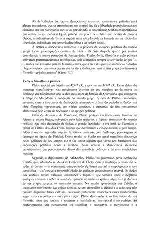 As deficiências do regime democrático ateniense tornaram-se patentes para
alguns pensadores, que se empenharam em corrigi-las. Se a liberdade proporcionada aos
cidadãos era um patrimônio caro a ser preservado, a estabilidade política exemplificada
por outros países, como o Egito, parecia invejável. Sem falar que, dentro da própria
Grécia, o militarismo de Esparta sugeria uma solução política baseada no sacrifício das
liberdades individuais em nome da disciplina e da ordem social.
        A crítica à democracia ateniense e a procura de soluções políticas do mundo
grego foram preocupações centrais da vida e da obra daquele que é por muitos
considerado o maior pensador da Antiguidade: Platão. Nele, filosofia e ação política
estiveram permanentemente interligadas, pois alimentou sempre a convicção de que "...
os males não cessarão para os humanos antes que a raça dos puros e autênticos filósofos
chegue ao poder, ou antes que os chefes das cidades, por uma divina graça, ponham-se a
filosofar verdadeiramente" (Carta VII).

Entre a filosofia e a política
        Platão nasceu em Atenas em 428-7 a.C. e morreu em 348-7 a.C. Essas datas são
bastantes significativas: seu nascimento ocorreu no ano seguinte ao da morte de
Péricles; seu falecimento deu-se dez anos antes da batalha de Queronéia, que assegurou
a Filipe da Macedônia a conquista do mundo grego. A vida de Platão transcorreu,
portanto, entre a fase áurea da democracia ateniense e o final do período helênico: sua
obra filosófica representará, em vários aspectos, a expansão de um pensamento
alimentado pelo clima de liberdade e de apogeu político
        Filho de Ariston e de Perictione, Platão pertencia a tradicionais famílias de
Atenas e estava ligado, sobretudo pelo lado materno, a figuras eminentes do mundo
político. Sua mãe descendia de Sólon, o grande legislador, e era irmã de Cármides e
prima de Crítias, dois dos Trinta Tiranos que dominaram a cidade durante algum tempo.
Além disso, em segundas núpcias Perictione casara-se com Pirilampo, personagem de
destaque na época de Péricles. Desse modo, se Platão em geral manifesta desapreço
pelos políticos de seu tempo, ele o faz como alguém que viveu nos bastidores das
encenações políticas desde a infância. Suas críticas à democracia ateniense
pressupunham um conhecimento direto das manobras políticas e de seus verdadeiros
motivos.
        Segundo o depoimento de Aristóteles, Platão, na juventude, teria conhecido
Crátilo, que, adotando as ideias de Heráclito de Éfeso sobre a mudança permanente de
todas as coisas — e certamente interpretando de forma parcial e empobrecida a tese
heraclítica —, afirmava a impossibilidade de qualquer conhecimento estável. Os dados
dos sentidos teriam validade instantânea e fugaz, o que tornava inútil e ilegítima
qualquer afirmativa sobre a realidade: quando se tentava exprimir algo, este já deixara
de ser o que parecia no momento anterior. Na versão apresentada por Crátilo, o
incessante movimento das coisas tornava-se um empecilho à ciência e à ação, que não
podiam dispensar bases estáveis. Buscando justamente estabelecer esses fundamentos
seguros para o conhecimento e para a ação, Platão desenvolverá, na fase inicial de sua
filosofia, teses que tendem a sustentar a realidade no intemporal e no estático. Só
posteriormente seu pensamento irá reabilitar e reabsorver o movimento e a
 