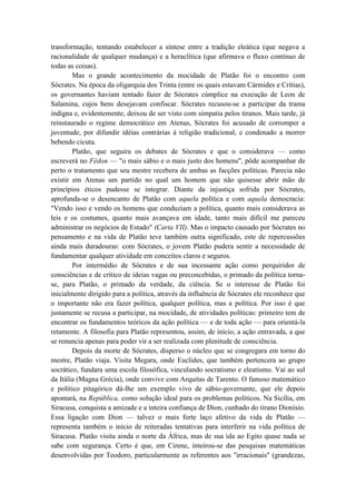 transformação, tentando estabelecer a síntese entre a tradição eleática (que negava a
racionalidade de qualquer mudança) e a heraclítica (que afirmava o fluxo contínuo de
todas as coisas).
        Mas o grande acontecimento da mocidade de Platão foi o encontro com
Sócrates. Na época da oligarquia dos Trinta (entre os quais estavam Cármides e Crítias),
os governantes haviam tentado fazer de Sócrates cúmplice na execução de Leon de
Salamina, cujos bens desejavam confiscar. Sócrates recusou-se a participar da trama
indigna e, evidentemente, deixou de ser visto com simpatia pelos tiranos. Mais tarde, já
reinstaurado o regime democrático em Atenas, Sócrates foi acusado de corromper a
juventude, por difundir idéias contrárias à religião tradicional, e condenado a morrer
bebendo cicuta.
        Platão, que seguira os debates de Sócrates e que o considerava — como
escreverá no Fédon — "o mais sábio e o mais justo dos homens", pôde acompanhar de
perto o tratamento que seu mestre recebera de ambas as facções políticas. Parecia não
existir em Atenas um partido no qual um homem que não quisesse abrir mão de
princípios éticos pudesse se integrar. Diante da injustiça sofrida por Sócrates,
aprofunda-se o desencanto de Platão com aquela política e com aquela democracia:
"Vendo isso e vendo os homens que conduziam a política, quanto mais considerava as
leis e os costumes, quanto mais avançava em idade, tanto mais difícil me pareceu
administrar os negócios de Estado" (Carta VII). Mas o impacto causado por Sócrates no
pensamento e na vida de Platão teve também outra significado, este de repercussões
ainda mais duradouras: com Sócrates, o jovem Platão pudera sentir a necessidade de
fundamentar qualquer atividade em conceitos claros e seguros.
        Por intermédio de Sócrates e de sua incessante ação como perquiridor de
consciências e de crítico de ideias vagas ou preconcebidas, o primado da política torna-
se, para Platão, o primado da verdade, da ciência. Se o interesse de Platão foi
inicialmente dirigido para a política, através da influência de Sócrates ele reconhece que
o importante não era fazer política, qualquer política, mas a política. Por isso é que
justamente se recusa a participar, na mocidade, de atividades políticas: primeiro tem de
encontrar os fundamentos teóricos da ação política — e de toda ação — para orientá-la
retamente. A filosofia para Platão representou, assim, de início, a ação entravada, a que
se renuncia apenas para poder vir a ser realizada com plenitude de consciência.
        Depois da morte de Sócrates, disperso o núcleo que se congregara em torno do
mestre, Platão viaja. Visita Megara, onde Euclides, que também pertencera ao grupo
socrático, fundara uma escola filosófica, vinculando socratismo e eleatismo. Vai ao sul
da Itália (Magna Grécia), onde convive com Arquitas de Tarento. O famoso matemático
e político pitagórico dá-lhe um exemplo vivo de sábio-governante, que ele depois
apontará, na República, como solução ideal para os problemas políticos. Na Sicília, em
Siracusa, conquista a amizade e a inteira confiança de Dion, cunhado do tirano Dionísio.
Essa ligação com Dion — talvez o mais forte laço afetivo da vida de Platão —
representa também o início de reiteradas tentativas para interferir na vida política de
Siracusa. Platão visita ainda o norte da África, mas de sua ida ao Egito quase nada se
sabe com segurança. Certo é que, em Cirene, inteirou-se das pesquisas matemáticas
desenvolvidas por Teodoro, particularmente as referentes aos "irracionais" (grandezas,
 