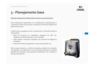 10
Guia do Controle Patrimonial
3 - Planejamento base
Situações Especiais de Bens (de terceiros ou em terceiros)
Outra informação importante a ser considerada no planejamento é
a presença de bens de terceiros e existência de bens da empresa em
poder de terceiros.
O ideal é que as equipes ao irem a campo fazer o inventário tenha as
informações:
• Bens de terceiros: ex. copiadoras, máquinas de café, etc.,
alugados, em demonstração ou em comodato;
• Bens cedidos a terceiros: baseados em contratos de aluguel ou
comodato.
• Remessa de bens para garantia ou para manutenção, etc.
Bens nestas situações, a critério da empresa, poderão ser anotados
em planilhas em separado ou com marcações especiais na própria
planilha de inventário, para posterior conferência com contratos e
demais documentos.
 