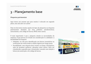 11
Guia do Controle Patrimonial
3 - Planejamento base
Plaquetas patrimoniais
Aqui temos um assunto que para muitos é colocado em segundo
plano, mas não deve ser assim!
Hoje em dia temos muitas opções de tipos de plaquetas ou etiquetas
patrimoniais: alumínio, aço inox, poliéster, autodestrutivas,
autocolantes, com código de barras, RFID, entre outras.
O mais importante é que a plaqueta atenda as necessidades da
empresa. O que precisa ser levado em consideração é a utilidade e a
durabilidade da etiqueta:
• Utilidade: ser útil para identificação em futuros inventários ou
verificações de rotina tendo os dados legíveis por longo prazo.
• Durabilidade: uma etiqueta deve resistir ao tempo, intempéries,
ação de produtos químicos, vibrações entre outros. Deve ser
considerada a garantia que o fornecedor concede com relação a
leitura da numeração e do código de barras.
 