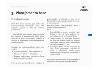 14
Guia do Controle Patrimonial
3 - Planejamento base
Descrição padronizada
Você deve estar notando que neste Guia
falamos muito em padronização e essa é uma
constante quando se trata em controle
patrimonial.
A descrição dos bens também deve passar por
este critério. A padronização torna muito
mais fácil a leitura de relatórios, inclusive a
emissão de listagem em ordem alfabética fica
mais homogênea.
Exemplos que podem modificar a leitura pelo
usuário:
• Ar condicionado ⇒ Condicionador de ar
• Máquina de dobrar ⇒ Dobradeira
• Mesa de madeira para escritório ⇒ Mesa
de fórmica para escritório
Outro aspecto que consideramos vital para a
padronização é a utilização de uma ordem
fixa das informações nas descrições dos bens.
A mais comum é:
Descrição básica + Campo variável + Marca +
Modelo + Número de série
Onde:
• Descrição básica – como o nome diz é que
designa o tipo de bem, podendo ser
associada a espécie ou família de bens.
• Campo variável é o que pode distinguir
um bem dos demais, como: cor, material
construtivo, medidas, peso, acionamento
(se manual ou elétrica), etc.
• Os campos Marca, Modelo e Número de
série, serão preenchidos somente se
existir a informação, sendo muito
importante para máquinas, ferramentas e
computadores.
Outras informações podem ser incorporadas a
descrição, caso típico de imóveis e veículos
 