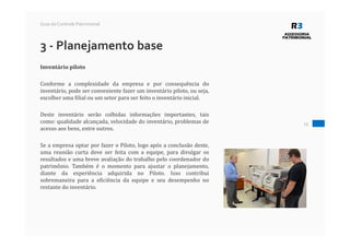 15
Guia do Controle Patrimonial
3 - Planejamento base
Inventário piloto
Conforme a complexidade da empresa e por consequência do
inventário, pode ser conveniente fazer um inventário piloto, ou seja,
escolher uma filial ou um setor para ser feito o inventário inicial.
Deste inventário serão colhidas informações importantes, tais
como: qualidade alcançada, velocidade do inventário, problemas de
acesso aos bens, entre outros.
Se a empresa optar por fazer o Piloto, logo após a conclusão deste,
uma reunião curta deve ser feita com a equipe, para divulgar os
resultados e uma breve avaliação do trabalho pelo coordenador do
patrimônio. Também é o momento para ajustar o planejamento,
diante da experiência adquirida no Piloto. Isso contribui
sobremaneira para a eficiência da equipe e seu desempenho no
restante do inventário.
 
