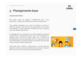 16
Guia do Controle Patrimonial
3 - Planejamento base
Comunicação interna
Esta tarefa, apesar de simples é fundamental para o bom
andamento e aceitação do trabalho por parte dos colaboradores.
Uma simples mensagem, por e-mail ou afixada em murais é
suficiente, dizendo o que será feito em linhas gerais, em que data
será realizado e o mais importante, deixando claro que a empresa
conta com colaboração de todos.
A mensagem deve ser assinada por no mínimo alguém do segundo
escalão dentro a organização para dar um ar de seriedade que o
trabalho exige. Isto tem um efeito duplo: tira a sensação de
desconfiança que muitos funcionários tem e os trazem para o lado
dos inventariantes no sentido de fornecer informação de localização
de bens e demais auxílios importantes.
Outro efeito mais a médio e a longo prazos é a preservação das
plaquetas nos bens, pois sempre haverá quem ache que a plaqueta
pode ser um suvenir ou que não tem tanta importância.
 