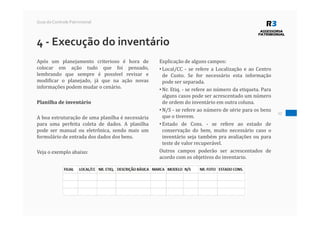 17
Guia do Controle Patrimonial
4 - Execução do inventário
Após um planejamento criterioso é hora de
colocar em ação tudo que foi pensado,
lembrando que sempre é possível revisar e
modificar o planejado, já que na ação novas
informações podem mudar o cenário.
Planilha de inventário
A boa estruturação de uma planilha é necessária
para uma perfeita coleta de dados. A planilha
pode ser manual ou eletrônica, sendo mais um
formulário de entrada dos dados dos bens.
Veja o exemplo abaixo:
Explicação de alguns campos:
• Local/CC - se refere a Localização e ao Centro
de Custo. Se for necessário esta informação
pode ser separada.
• Nr. Etiq. - se refere ao número da etiqueta. Para
alguns casos pode ser acrescentado um número
de ordem do inventário em outra coluna.
• N/S - se refere ao número de série para os bens
que o tiverem.
• Estado de Cons. - se refere ao estado de
conservação do bem, muito necessário caso o
inventário seja também pra avaliações ou para
teste de valor recuperável.
Outros campos poderão ser acrescentados de
acordo com os objetivos do inventario.
 