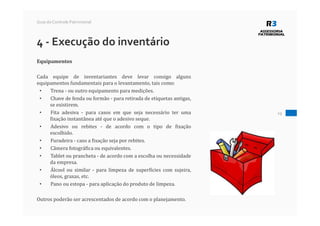 19
Guia do Controle Patrimonial
4 - Execução do inventário
Equipamentos
Cada equipe de inventariantes deve levar consigo alguns
equipamentos fundamentais para o levantamento, tais como:
• Trena - ou outro equipamento para medições.
• Chave de fenda ou formão - para retirada de etiquetas antigas,
se existirem.
• Fita adesiva - para casos em que seja necessário ter uma
fixação instantânea até que o adesivo seque.
• Adesivo ou rebites - de acordo com o tipo de fixação
escolhido.
• Furadeira - caso a fixação seja por rebites.
• Câmera fotográfica ou equivalentes.
• Tablet ou prancheta - de acordo com a escolha ou necessidade
da empresa.
• Álcool ou similar - para limpeza de superfícies com sujeira,
óleos, graxas, etc.
• Pano ou estopa - para aplicação do produto de limpeza.
Outros poderão ser acrescentados de acordo com o planejamento.
 