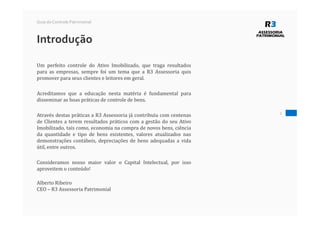 Introdução
Guia do Controle Patrimonial
Um perfeito controle do Ativo Imobilizado, que traga resultados
para as empresas, sempre foi um tema que a R3 Assessoria quis
promover para seus clientes e leitores em geral.
Acreditamos que a educação nesta matéria é fundamental para
disseminar as boas práticas de controle de bens.
Através destas práticas a R3 Assessoria já contribuiu com centenas
de Clientes a terem resultados práticos com a gestão do seu Ativo
Imobilizado, tais como, economia na compra de novos bens, ciência
da quantidade e tipo de bens existentes, valores atualizados nas
demonstrações contábeis, depreciações de bens adequadas a vida
útil, entre outros.
Consideramos nosso maior valor o Capital Intelectual, por isso
aproveitem o conteúdo!
Alberto Ribeiro
CEO – R3 Assessoria Patrimonial
2
 