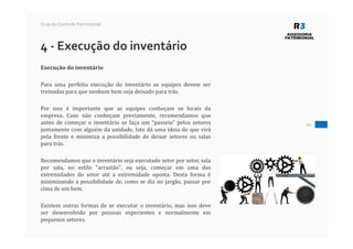 20
Guia do Controle Patrimonial
4 - Execução do inventário
Execução do inventário
Para uma perfeita execução do inventário as equipes devem ser
treinadas para que nenhum bem seja deixado para trás.
Por isso é importante que as equipes conheçam os locais da
empresa. Caso não conheçam previamente, recomendamos que
antes de começar o inventário se faça um “passeio” pelos setores
juntamente com alguém da unidade. Isto dá uma ideia do que virá
pela frente e minimiza a possibilidade de deixar setores ou salas
para trás.
Recomendamos que o inventário seja executado setor por setor, sala
por sala, no estilo "arrastão", ou seja, começar em uma das
extremidades do setor até a extremidade oposta. Desta forma é
minimizando a possibilidade de, como se diz no jargão, passar por
cima de um bem.
Existem outras formas de se executar o inventário, mas isso deve
ser desenvolvido por pessoas experientes e normalmente em
pequenos setores.
 