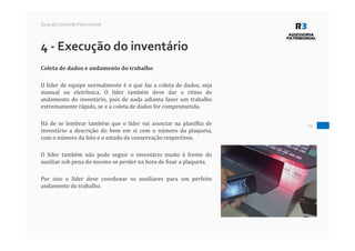 21
Guia do Controle Patrimonial
4 - Execução do inventário
Coleta de dados e andamento do trabalho
O líder de equipe normalmente é o que faz a coleta de dados, seja
manual ou eletrônica. O líder também deve dar o ritmo de
andamento do inventário, pois de nada adianta fazer um trabalho
extremamente rápido, se e a coleta de dados for comprometida.
Há de se lembrar também que o líder vai associar na planilha de
inventário a descrição do bem em si com o número da plaqueta,
com o número da foto e o estado de conservação respectivos.
O líder também não pode seguir o inventário muito à frente do
auxiliar sob pena do mesmo se perder na hora de fixar a plaqueta.
Por isso o líder deve coordenar os auxiliares para um perfeito
andamento do trabalho.
 