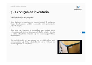 22
Guia do Controle Patrimonial
4 - Execução do inventário
Colocação/fixação das plaquetas
Como já citamos no planejamento, podemos ter mais de um tipo de
fixação das plaquetas e também podemos ter locais padronizados
para esta fixação.
Mais uma vez reiteramos a necessidade das equipes serem
treinadas antes de começar a executar o trabalho, inclusive fazendo
na prática a fixação das etiquetas, seja por adesivo ou por rebites,
em bens reais.
Esta questão pode ser aperfeiçoada no inventário piloto que,
recomendamos seja feito, principalmente em se tratando de
empresas grandes ou complexas.
 