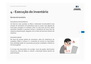 23
Guia do Controle Patrimonial
4 - Execução do inventário
Revisão do inventário
Inventários intermediários
Ao final de cada unidade ou filial, é altamente recomendável uma
revisão do inventário, de preferência que se revise com alguém do
local para averiguar se nenhum setor ou sala ficou de fora. Neste
momento também é possível revisar a existência de bens fora da
empresa (manutenção, alugados, etc.) e bens de terceiros dentro da
empresa.
Inventário global
No final do projeto global de inventário, além da conferência de
unidades, filiais e setores é o momento de revisar as descrições.
Esta atividade pode ser executada em partes (unidades e filiais) ou
de forma global.
A revisão das descrições vai corrigir: erros de grafia, abreviações
excessivas, falta de dados e colocar a descrição básica dentro da
padronização.
 