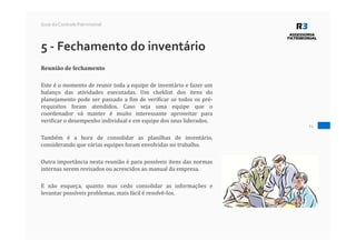 24
Guia do Controle Patrimonial
5 - Fechamento do inventário
Reunião de fechamento
Este é o momento de reunir toda a equipe de inventário e fazer um
balanço das atividades executadas. Um cheklist dos itens do
planejamento pode ser passado a fim de verificar se todos os pré-
requisitos foram atendidos. Caso seja uma equipe que o
coordenador vá manter é muito interessante aproveitar para
verificar o desempenho individual e em equipe dos seus liderados.
Também é a hora de consolidar as planilhas de inventário,
considerando que várias equipes foram envolvidas no trabalho.
Outra importância nesta reunião é para possíveis itens das normas
internas serem revisados ou acrescidos ao manual da empresa.
E não esqueça, quanto mas cedo consolidar as informações e
levantar possíveis problemas, mais fácil é resolvê-los.
 