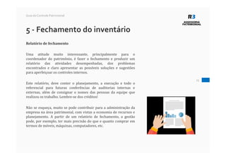 25
Guia do Controle Patrimonial
5 - Fechamento do inventário
Relatório de fechamento
Uma atitude muito interessante, principalmente para o
coordenador do patrimônio, é fazer o fechamento e produzir um
relatório das atividades desempenhadas, dos problemas
encontrados e claro apresentar as possíveis soluções e sugestões
para aperfeiçoar os controles internos.
Este relatório, deve conter o planejamento, a execução e todo o
referencial para futuras conferências de auditorias internas e
externas, além de consignar o nomes das pessoas da equipe que
realizou os trabalho. Lembre-se dos créditos!
Não se esqueça, muito se pode contribuir para a administração da
empresa na área patrimonial, com vistas a economia de recursos e
planejamento. A partir de um relatório de fechamento, a gestão
pode, por exemplo, ter mais precisão do que e quanto comprar em
termos de móveis, máquinas, computadores, etc.
 