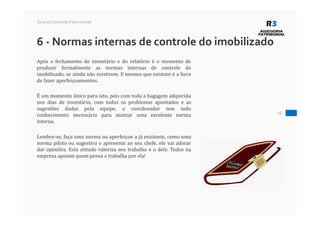 26
Guia do Controle Patrimonial
6 - Normas internas de controle do imobilizado
Após o fechamento do inventário e do relatório é o momento de
produzir formalmente as normas internas de controle do
imobilizado, se ainda não existirem. E mesmo que existam é a hora
de fazer aperfeiçoamentos.
É um momento único para isto, pois com toda a bagagem adquirida
nos dias de inventário, com todos os problemas apontados e as
sugestões dadas pela equipe, o coordenador tem todo
conhecimento necessário para montar uma excelente norma
interna.
Lembre-se, faça uma norma ou aperfeiçoe a já existente, como uma
norma piloto ou sugestiva e apresente ao seu chefe, ele vai adorar
dar opiniões. Esta atitude valoriza seu trabalho e o dele. Todos na
empresa apoiam quem pensa e trabalha por ela!
 