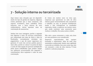27
Guia do Controle Patrimonial
7 - Solução interna ou terceirizada
Aqui temos uma situação que vai depender
muito do tipo de gestão da empresa. Algumas
creem piamente que é mais vantajoso, sob
aspecto econômico, fazer trabalhos desta
natureza com a força interna de seus
colaboradores, outras apostam mais na
contratação de assessorias.
Ambas tem suas vantagens, porém a segunda
tem algumas a mais. Os serviços contratados
por empreitada tem data de início e data de
finalização, normalmente atreladas aos
pagamentos, o que dá maior segurança aos
gestores. O custo dos serviço podem parecer
mais altos, porém se colocar na ponta do lápis
o custo de toda equipe de pessoas multiplicado
pelas horas trabalhadas (que podem chegar
aos milhares) acrescentadas dos impostos e
contribuições, deve suplantar o valor de uma
contratação.
Já vimos em muitos anos na área que,
empresas que apostaram na mão de obra
interna quase invariavelmente não concluíram
o trabalho, ou seja, as pessoas trabalharam
muito e não conseguiram os resultados
esperados, tendo a empresa, em muitas casos,
que ainda contratar uma assessoria para
realizar o trabalho. Em suma custou o dobro.
Não vale a pena reinventar a roda, esta deve
ser uma premissa a ser considerada.
Empresas especializadas têm equipes
treinadas e experientes, além de toda uma
sistemática comprovada, dando mais agilidade
e precisão ao trabalho. Isso sem contar que não
vai consumir a mão de obra interna. É bom
conferir e solicitar propostas.
 