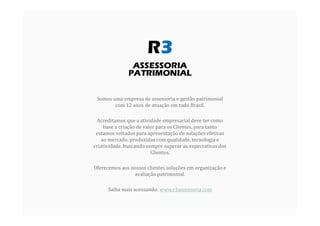 Somos uma empresa de assessoria e gestão patrimonial
com 12 anos de atuação em todo Brasil.
Acreditamos que a atividade empresarial deve ter como
base a criação de valor para os Clientes, para tanto
estamos voltados para apresentação de soluções efetivas
ao mercado, produzidas com qualidade, tecnologia e
criatividade, buscando sempre superar as expectativas dos
Clientes.
Oferecemos aos nossos clientes soluções em organização e
avaliação patrimonial.
Saiba mais acessando: www.r3assessoria.com
 