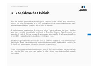 1 - Considerações Iniciais
Uma das maiores aplicações de recursos que as Empresas fazem é no seu Ativo Imobilizado.
Devido aos altos investimentos, é de suma importância que se controle efetivamente estes
Bens e que se tenha uma excelente gestão sobre os mesmos.
O imobilizado de uma empresa deve ser visto sob as características do seu valor e também
pela sua essência, importância, localização e benefícios futuros. Especificamente nos
aspectos de controle físico, a empresa deve empregar recursos a fim de salvaguardar os bens
e mantê-los em estado de conservação necessário para o uso.
Estabelecer procedimentos necessários para se controlar os Bens e suas movimentações
(aquisições, baixas e transferências), atribuir responsabilidades para controle, conservação
e guarda dos bens, deve ser uma busca constante da Organização.
Nesta primeira parte do Guia abordaremos o controle do Ativo Imobilizado com abrangência
no controle físico dos bens, sem deixar de citar alguns controles contábeis quando
necessário.
3
Guia do Controle Patrimonial
 