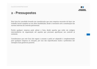 2 - Pressupostos
Este Guia foi concebido levando em consideração que uma empresa necessite de fazer um
trabalho inicial completo no seu Ativo Imobilizado, desde o inventário até a constituição das
normas internas do controle patrimonial.
Porém qualquer empresa pode adotar o Guia, desde aquelas que estão em estágios
intermediários de organização até aquelas que precisam aperfeiçoar um controle já
existente.
Consideramos que este Guia não esgota o assunto e pode ser adaptado e complementado
para qualquer empresa ou situação, por isso não especificamos muito e preferimos dar
exemplos mais genéricos possível.
4
Guia do Controle Patrimonial
 