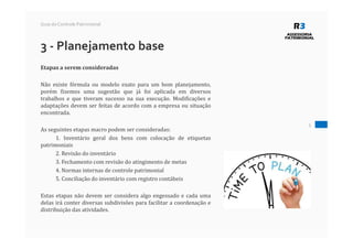 5
Guia do Controle Patrimonial
3 - Planejamento base
Etapas a serem consideradas
Não existe fórmula ou modelo exato para um bom planejamento,
porém fizemos uma sugestão que já foi aplicada em diversos
trabalhos e que tiveram sucesso na sua execução. Modificações e
adaptações devem ser feitas de acordo com a empresa ou situação
encontrada.
As seguintes etapas macro podem ser consideradas:
1. Inventário geral dos bens com colocação de etiquetas
patrimoniais
2. Revisão do inventário
3. Fechamento com revisão do atingimento de metas
4. Normas internas de controle patrimonial
5. Conciliação do inventário com registro contábeis
Estas etapas não devem ser considera algo engessado e cada uma
delas irá conter diversas subdivisões para facilitar a coordenação e
distribuição das atividades.
 