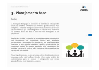 6
Guia do Controle Patrimonial
3 - Planejamento base
Equipe
A montagem da equipe de inventário do Imobilizado vai depender
muito da estrutura e tamanho da empresa. Quanto maior e mais
complexa a empresa, mais pessoas devem estar envolvidas, levando
em consideração que o trabalho partirá do zero absoluto em termos
de controle físico dos bens e deve ter um cronograma a ser
respeitado.
Porém seja qual for o tamanho ou a complexidade de uma empresa
um coordenador ou responsável técnico será altamente
recomendado e necessário. Esta pessoa terá um papel importante
liderando e participando ativamente, desde o planejamento das
atividades iniciais do projeto, passando pelo treinamento das
equipes, execução do projeto, até a concepção das normas internas
de controle patrimonial.
Nada impede que esta pessoa acumule outras atividades dentro da
empresa, porém vale lembrar: atenção e foco neste projeto são
determinantes para o sucesso e atingimento das metas,
principalmente em se tratando de prazos.
 
