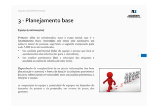 7
Guia do Controle Patrimonial
3 - Planejamento base
Equipe (continuação)
Portanto além do coordenador, para a etapa inicial, que é o
levantamento físico (inventário dos bens) será necessário um
número maior de pessoas, sugerimos a seguinte composição para
cada 5.000 itens do imobilizado:
• Um analista patrimonial (líder de equipe e pessoa que fará os
apontamentos das informações para o inventário);
• Um auxiliar patrimonial (fará a colocação das etiquetas e
auxiliará na coleta de informações dos bens).
Dependendo da complexidade de se extrair informações dos bens
(localização e acessos) e forma de fixação da plaqueta patrimonial
(cola ou rebites) pode ser necessário mais um auxiliar patrimonial a
integrar a equipe.
A composição da equipe e quantidade de equipes vai depender do
tamanho do projeto e da pretensão, em termos de prazo, dos
gestores.
 