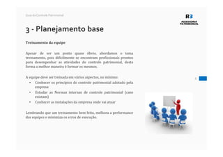 8
Guia do Controle Patrimonial
3 - Planejamento base
Treinamento da equipe
Apesar de ser um ponto quase óbvio, abordamos o tema
treinamento, pois dificilmente se encontram profissionais prontos
para desempenhar as atividades do controle patrimonial, desta
forma a melhor maneira é formar os mesmos.
A equipe deve ser treinada em vários aspectos, no mínimo:
• Conhecer os princípios do controle patrimonial adotado pela
empresa
• Estudar as Normas internas de controle patrimonial (caso
existam)
• Conhecer as instalações da empresa onde vai atuar
Lembrando que um treinamento bem feito, melhora a performance
das equipes e minimiza os erros de execução.
 