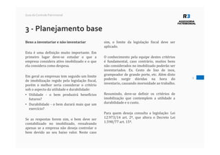 9
Guia do Controle Patrimonial
3 - Planejamento base
Bens a inventariar e não inventariar
Esta é uma definição muito importante. Em
primeiro lugar deve-se estudar o que a
empresa considera ativo imobilizado e o que
ela considera como despesa.
Em geral as empresas tem seguido um limite
de imobilização regido pela legislação fiscal,
porém o melhor seria considerar o critério
sob o aspecto da utilidade e durabilidade:
• Utilidade - o bem produzirá benefícios
futuros?
• Durabilidade - o bem durará mais que um
exercício?
Se as respostas forem sim, o bem deve ser
contabilizado no imobilizado, ressalvando
apenas se a empresa não deseja controlar o
bem devido ao seu baixo valor. Neste caso
sim, o limite da legislação fiscal deve ser
aplicado.
O conhecimento pela equipe destes critérios
é fundamental, caso contrário, muitos bens
não considerados no imobilizado poderão ser
inventariados. Ex. Cesto de lixo de inox,
grampeador de grande porte, etc. Além disto
poderão surgir dúvidas na hora do
inventario, causando morosidade ao trabalho.
Resumindo, deve-se definir os critérios de
imobilização que contemplem a utilidade a
durabilidade e o custo.
Para quem deseja consulta a legislação: Lei
12.973/14 art. 2º, que altera o Decreto Lei
1.598/77 art. 15º.
 