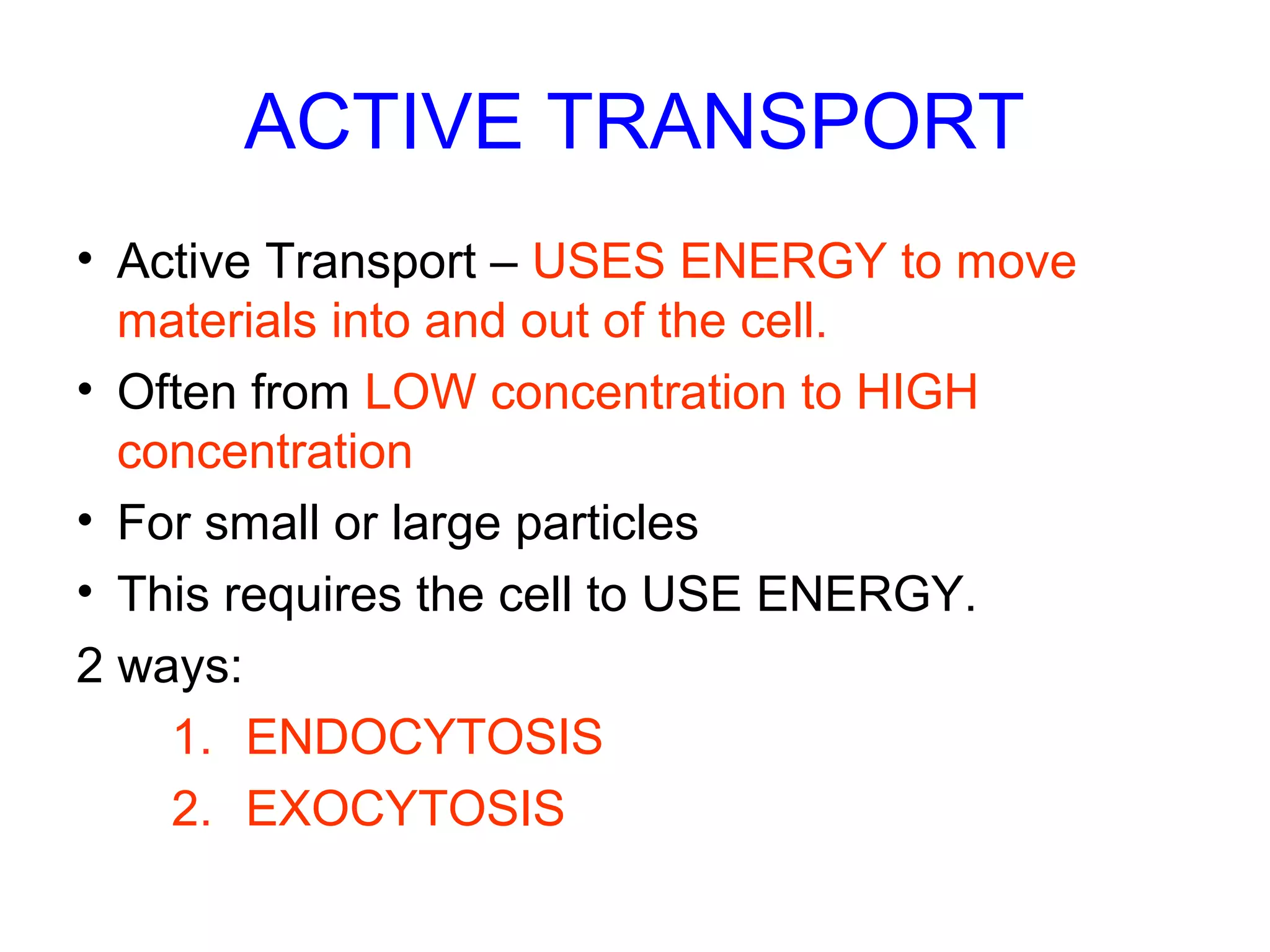 ACTIVE TRANSPORT
• Active Transport – USES ENERGY to move
materials into and out of the cell.
• Often from LOW concentration to HIGH
concentration
• For small or large particles
• This requires the cell to USE ENERGY.
2 ways:
1. ENDOCYTOSIS
2. EXOCYTOSIS
 