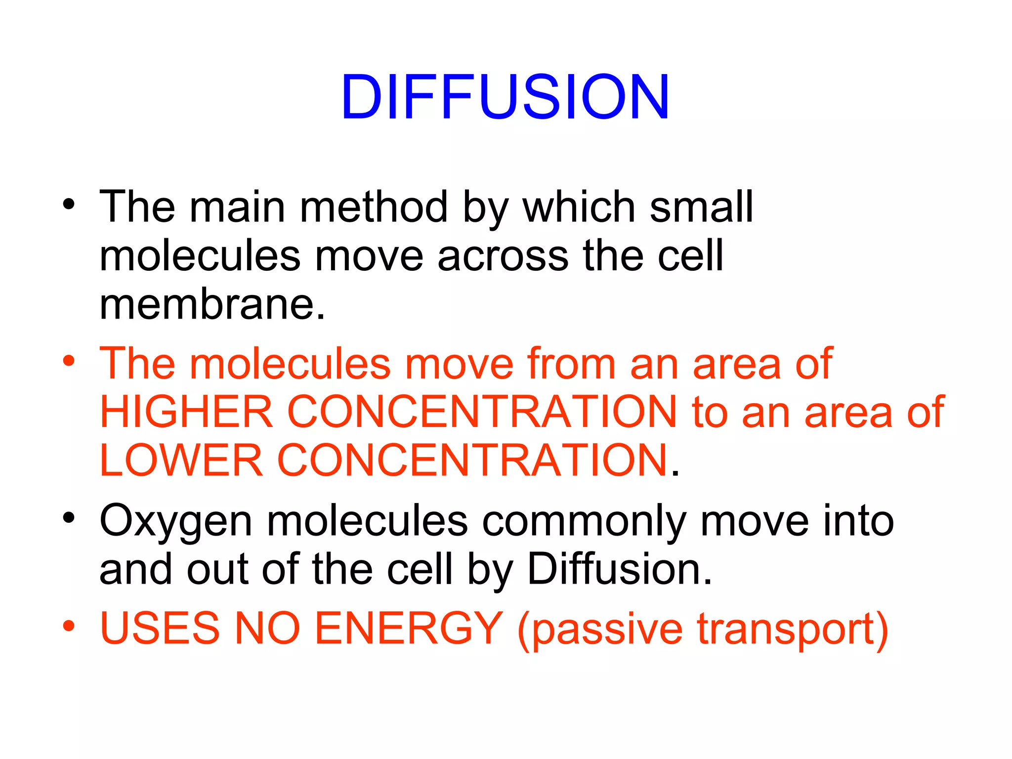 DIFFUSION
• The main method by which small
molecules move across the cell
membrane.
• The molecules move from an area of
HIGHER CONCENTRATION to an area of
LOWER CONCENTRATION.
• Oxygen molecules commonly move into
and out of the cell by Diffusion.
• USES NO ENERGY (passive transport)
 