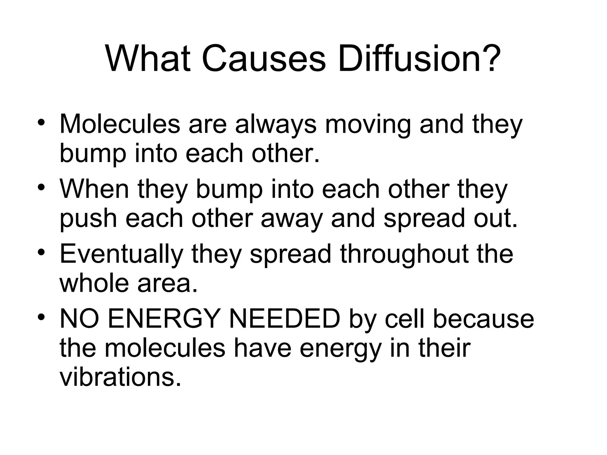 What Causes Diffusion?
• Molecules are always moving and they
bump into each other.
• When they bump into each other they
push each other away and spread out.
• Eventually they spread throughout the
whole area.
• NO ENERGY NEEDED by cell because
the molecules have energy in their
vibrations.
 