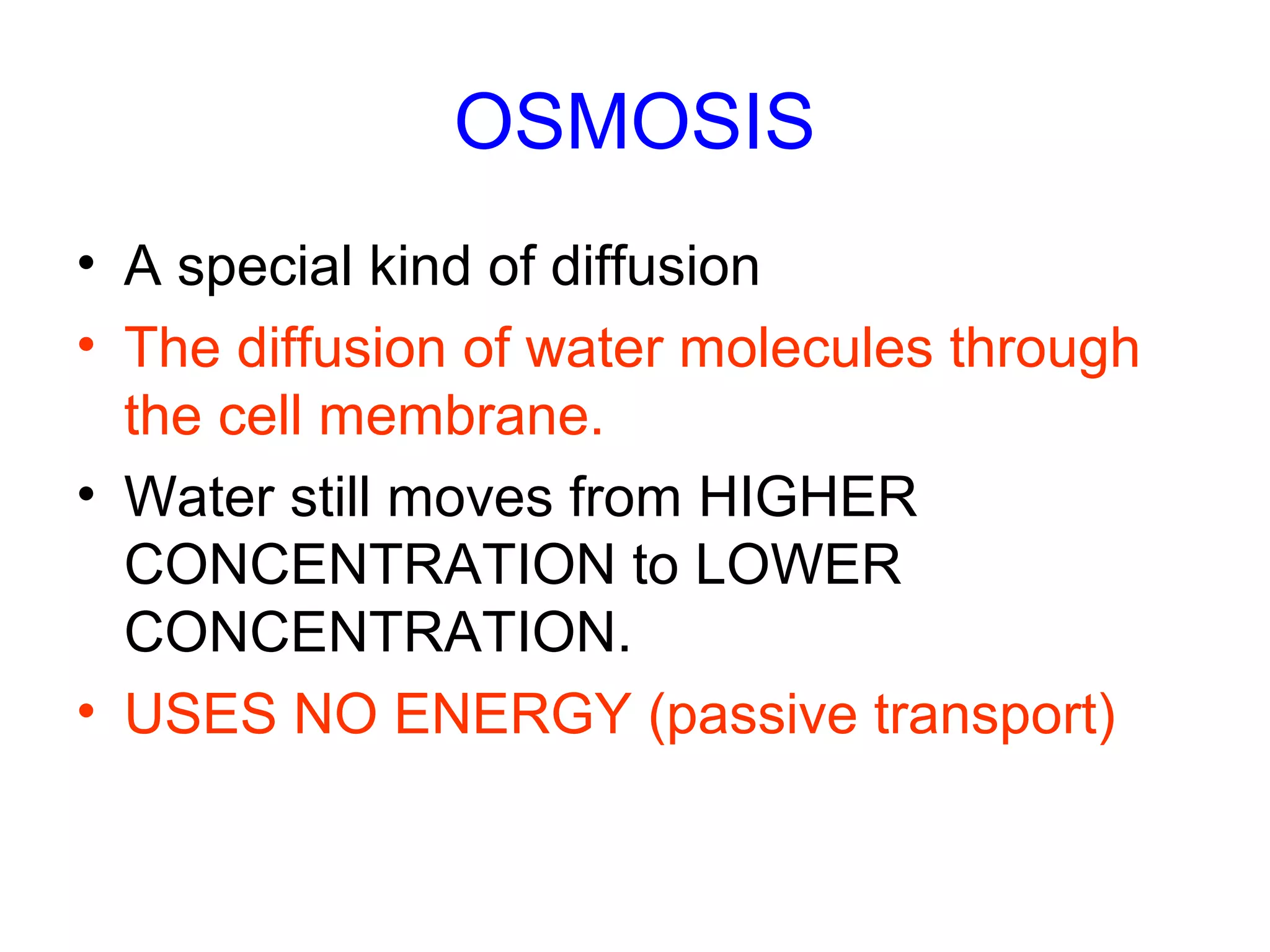 OSMOSIS
• A special kind of diffusion
• The diffusion of water molecules through
the cell membrane.
• Water still moves from HIGHER
CONCENTRATION to LOWER
CONCENTRATION.
• USES NO ENERGY (passive transport)
 