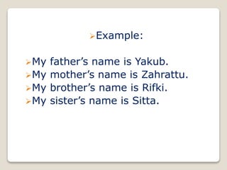 Example:
My father’s name is Yakub.
My mother’s name is Zahrattu.
My brother’s name is Rifki.
My sister’s name is Sitta.
 