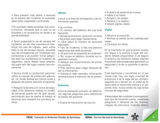 FAVA - Formación en Ambientes Virtuales de Aprendizaje SENA - Servicio Nacional de Aprendizaje 6
• Para prevenir más daños y lesiones
en la escena del incidente, el auxiliador
debe estar capacitado y entrenado.
• El auxiliador debe actualizar sus cono-
cimientos; recuerde que lo que no se
actualiza y no se practica se olvida o se
pierde habilidad.
• Tener preparada la vía de escape del
incidente, es de vital importancia iden-
tificar las vías de ingreso, pero sobre
todo la vía de escape segura, recuerde
que las emergencias y/o incidentes son
cambiantes y se pueden tornar peligro-
sas para los auxiliadores en cuestión de
segundos, estos deben estar prepara-
dos para salir del lugar cuando sea con-
veniente.
• Nunca olvide su protección personal,
utilice su equipo de protección adecua-
do, no olvide lavarse las manos antes y
después de prestar atención al paciente.
• Asegure la escena con conos de segu-
ridad, cinta reflectiva, realizar un cordón
de personas puede ser de gran ayuda,
permitiendo que se realice el trabajo al
personal que prestará los primeros au-
xilios.
Alertar
Llamar a la línea de emergencia y dar in-
formación precisa:
• Su nombre.
• El número del teléfono del cual está
llamando.
• Donde es el evento: dirección correcta
y las pistas para llegar rápidamente
• ¿Qué pasa? El número de personas
afectadas.
• Tipo de incidente, si hay una persona
capacitada que esté ayudando.
• ¿A qué hora se presentó el incidente?
• No ocupe el teléfono durante los si-
guientes minutos.
• Aplique sus conocimientos de prime-
ros auxilios.
• Pida permiso para colgar después de
dar la información.
• Solicite al radio operador información
necesaria para la atención de su pacien-
te
Examinar
Inicie la valoración primaria, se debe ha-
cer algunas preguntas para determinar
el estado del paciente:
• Evalué el mecanismo de trauma.
• Evalué si el paciente se mueve.
• Habla o no habla.
• Sangra o no sangra.
• Respira o no respira.
• Valorar signos vitales.
Vigilar
• Observe la evolución.
• Verificar la validez de las medidas apli-
cadas.
• Consigne los datos.
En el momento en que el primer auxilia-
dor llegue a la escena o lugar del inci-
dente deberá preguntarse si es seguro
el entorno, es necesario realizar algunas
maniobras adicionales para garantizar su
seguridad y la de su paciente o pacien-
tes.
Evite lesionarse y convertirse en un pa-
ciente más, hay una regla universal de
protección y es la regla del yo; primero,
segundo yo y tercero yo, si usted se le-
siona será un socorrista menos y un pa-
ciente más; nunca olvide las siguientes
normas de seguridad:
• Naturaleza del incidente o emergencia:
que tipo de situación existe, materiales
peligrosos y derrame de los mismos,
colapso de estructura, incendio estruc-
 