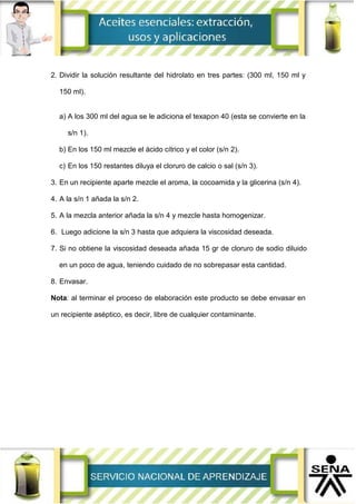 2. Dividir la solución resultante del hidrolato en tres partes: (300 ml, 150 ml y
150 ml).
a) A los 300 ml del agua se le adiciona el texapon 40 (esta se convierte en la
s/n 1).
b) En los 150 ml mezcle el ácido cítrico y el color (s/n 2).
c) En los 150 restantes diluya el cloruro de calcio o sal (s/n 3).
3. En un recipiente aparte mezcle el aroma, la cocoamida y la glicerina (s/n 4).
4. A la s/n 1 añada la s/n 2.
5. A la mezcla anterior añada la s/n 4 y mezcle hasta homogenizar.
6. Luego adicione la s/n 3 hasta que adquiera la viscosidad deseada.
7. Si no obtiene la viscosidad deseada añada 15 gr de cloruro de sodio diluido
en un poco de agua, teniendo cuidado de no sobrepasar esta cantidad.
8. Envasar.
Nota: al terminar el proceso de elaboración este producto se debe envasar en
un recipiente aséptico, es decir, libre de cualquier contaminante.
 