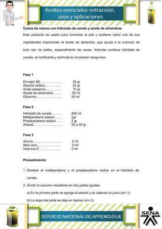 Crema de manos con hidrolato de canela y aceite de almendras
Este producto es usado para humectar la piel y contiene como uno de sus
ingredientes importantes el aceite de almendra, que ayuda a la nutrición de
todo tipo de pieles, especialmente las secas. Además contiene hidrolato de
canela, es tonificante y estimula la circulación sanguínea.
Fase 1
Emulgin B2……………….. 25 gr
Alcohol cetilico…………… 25 gr
Acido esteárico…………… 15 gr
Aceite de almendras…….. 50 ml
Glicerina…………………... 50 ml
Fase 2
Hidrolato de canela…….... 800 ml
Metilparabeno sódico……. 2gr
Propilparabeno sódico…… 2 gr
Arlacel……………………… 20 a 30 gr
Fase 3
Aroma…………………….. 5 ml
Aloe vera…………………. 2 ml
Vitamina E……………….. 5 ml
Procedimiento
1. Disolver el metilparabeno y el propilparabeno sódico en el hidrolato de
canela.
2. Dividir la solución resultante en dos partes iguales.
a) En la primera parte se agrega el arlacel y se calienta un poco (s/n 1).
b) La segunda parte se deja en reposo (s/n 2).
 