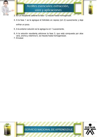 3. En un recipiente caliente la fase 1 y mezcle hasta homogenizar.
4. A la fase 1 se le agregue el hidrolato en reposo (s/n 2) suavemente y deje
enfriar un poco.
5. A la anterior solución se le agrega la s/n 1 suavemente.
6. A la solución resultante adicionar la fase 3, que está compuesta por aloe
vera, aroma y vitamina E, se mezcla hasta homogeneizar.
7. Envasar.
 
