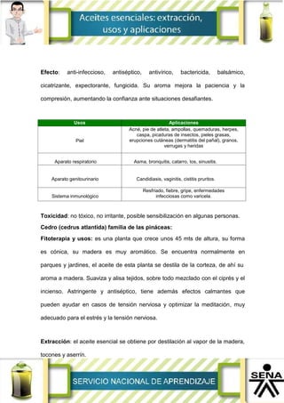 Efecto: anti-infeccioso, antiséptico, antivírico, bactericida, balsámico,
cicatrizante, expectorante, fungicida. Su aroma mejora la paciencia y la
compresión, aumentando la confianza ante situaciones desafiantes.
Usos Aplicaciones
Piel
Acné, pie de atleta, ampollas, quemaduras, herpes,
caspa, picaduras de insectos, pieles grasas,
erupciones cutáneas (dermatitis del pañal), granos,
verrugas y heridas
Aparato respiratorio Asma, bronquitis, catarro, tos, sinusitis.
Aparato genitourinario Candidiasis, vaginitis, cistitis pruritos.
Sistema inmunológico
Resfriado, fiebre, gripe, enfermedades
infecciosas como varicela.
Toxicidad: no tóxico, no irritante, posible sensibilización en algunas personas.
Cedro (cedrus atlantida) familia de las pináceas:
Fitoterapia y usos: es una planta que crece unos 45 mts de altura, su forma
es cónica, su madera es muy aromático. Se encuentra normalmente en
parques y jardines, el aceite de esta planta se destila de la corteza, de ahí su
aroma a madera. Suaviza y alisa tejidos, sobre todo mezclado con el ciprés y el
incienso. Astringente y antiséptico, tiene además efectos calmantes que
pueden ayudar en casos de tensión nerviosa y optimizar la meditación, muy
adecuado para el estrés y la tensión nerviosa.
Extracción: el aceite esencial se obtiene por destilación al vapor de la madera,
tocones y aserrín.
 