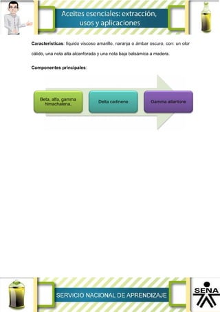 Características: líquido viscoso amarillo, naranja o ámbar oscuro, con: un olor
cálido, una nota alta alcanforada y una nota baja balsámica a madera.
Componentes principales:
Beta, alfa, gamma
himachalena,
Delta cadinene Gamma atlantone
 