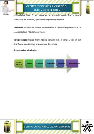 extremidades frías. Si se respira en un ambiente donde flote el aroma
estimulante del eucalipto, ayuda para los procesos mentales.
Extracción: el aceite se obtiene por destilación al vapor de hojas frescas o un
poco desecadas y las ramas jóvenes.
Características: líquido móvil incoloro (amarillo con el tiempo), con un olor
alcanforado algo áspero y una nota baja de madera.
Componentes principales:
Cineol
(70- 85%)
Pineno Limoneno Felandreno Terpineno Aromadendreno
 