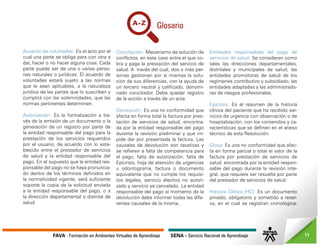 FAVA - Formación en Ambientes Virtuales de Aprendizaje SENA - Servicio Nacional de Aprendizaje 11
Acuerdo de voluntades: Es el acto por el
cual una parte se obliga para con otra a
dar, hacer o no hacer alguna cosa. Cada
parte puede ser de una o varias perso-
nas naturales o jurídicas. El acuerdo de
voluntades estará sujeto a las normas
que le sean aplicables, a la naturaleza
jurídica de las partes que lo suscriben y
cumplirá con las solemnidades, que las
normas pertinentes determinen.
Autorización: Es la formalización a tra-
vés de la emisión de un documento o la
generación de un registro por parte de
la entidad responsable del pago para la
prestación de los servicios requeridos
por el usuario, de acuerdo con lo esta-
blecido entre el prestador de servicios
de salud y la entidad responsable del
pago. En el supuesto que la entidad res-
ponsable del pago no se haya pronuncia-
do dentro de los términos definidos en
la normatividad vigente, será suficiente
soporte la copia de la solicitud enviada
a la entidad responsable del pago, o a
la dirección departamental o distrital de
salud.
Conciliación: Mecanismo de solución de
conflictos, en este caso entre el que co-
bra y paga la prestación del servicio de
salud. A través del cual, dos o más per-
sonas gestionan por sí mismas la solu-
ción de sus diferencias, con la ayuda de
un tercero neutral y calificado, denomi-
nado conciliador. Debe quedar registro
de la acción a través de un acta.
Devolución: Es una no conformidad que
afecta en forma total la factura por pres-
tación de servicios de salud, encontra-
da por la entidad responsable del pago
durante la revisión preliminar y que im-
pide dar por presentada la factura. Las
causales de devolución son taxativas y
se refieren a falta de competencia para
el pago, falta de autorización, falta de
Epicrisis, hoja de atención de urgencias
u odontograma, factura o documento
equivalente que no cumple los requisi-
tos legales, servicio electivo no autori-
zado y servicio ya cancelado. La entidad
responsable del pago al momento de la
devolución debe informar todas las dife-
rentes causales de la misma.
Entidades responsables del pago de
servicios de salud: Se consideran como
tales las direcciones departamentales,
distritales y municipales de salud, las
entidades promotoras de salud de los
regímenes contributivo y subsidiado, las
entidades adaptadas y las administrado-
ras de riesgos profesionales.
Epicrisis: Es el resumen de la historia
clínica del paciente que ha recibido ser-
vicios de urgencia con observación o de
hospitalización, con los contenidos y ca-
racterísticas que se definen en el anexo
técnico de esta Resolución.
Glosa: Es una no conformidad que afec-
ta en forma parcial o total el valor de la
factura por prestación de servicios de
salud, encontrada por la entidad respon-
sable del pago durante la revisión inte-
gral, que requiere ser resuelta por parte
del prestador de servicios de salud.
Historia Clínica (HC): Es un documento
privado, obligatorio y sometido a reser-
va, en el cual se registran cronológica-
 