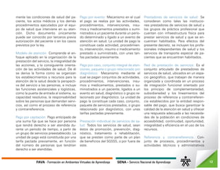 FAVA - Formación en Ambientes Virtuales de Aprendizaje SENA - Servicio Nacional de Aprendizaje 12
mente las condiciones de salud del pa-
ciente, los actos médicos y los demás
procedimientos ejecutados por el equi-
po de salud que interviene en su aten-
ción. Dicho documento únicamente
puede ser conocido por terceros previa
autorización del paciente o en los casos
previstos por la ley.
Modelo de atención: Comprende el en-
foque aplicado en la organización de la
prestación del servicio, la integralidad de
las acciones, y la consiguiente orienta-
ción de las actividades de salud. De él
se deriva la forma como se organizan
los establecimientos y recursos para la
atención de la salud desde la perspecti-
va del servicio a las personas, e incluye
las funciones asistenciales y logísticas,
como la puerta de entrada al sistema, su
capacidad resolutiva, la responsabilidad
sobre las personas que demandan servi-
cios, así como el proceso de referencia
y contrarreferencia.
Pago por capitación: Pago anticipado de
una suma fija que se hace por persona
que tendrá derecho a ser atendida du-
rante un periodo de tiempo, a partir de
un grupo de servicios preestablecido. La
unidad de pago está constituida por una
tarifa pactada previamente, en función
del número de personas que tendrían
derecho a ser atendidas.
Pago por evento: Mecanismo en el cual
el pago se realiza por las actividades,
procedimientos, intervenciones, insu-
mos y medicamentos prestados o sumi-
nistrados a un paciente durante un perío-
do determinado y ligado a un evento de
atención en salud. La unidad de pago la
constituye cada actividad, procedimien-
to, intervención, insumo o medicamento
prestado o suministrado, con unas tari-
fas pactadas previamente.
Pago por caso, conjunto integral de aten-
ciones, paquete o grupo relacionado por
diagnóstico: Mecanismo mediante el
cual se pagan conjuntos de actividades,
procedimientos, intervenciones, insu-
mos y medicamentos, prestados o su-
ministrados a un paciente, ligados a un
evento en salud, diagnóstico o grupo re-
lacionado por diagnóstico. La unidad de
pago la constituye cada caso, conjunto,
paquete de servicios prestados, o grupo
relacionado por diagnóstico, con unas
tarifas pactadas previamente.
Prestación individual de servicios de sa-
lud: Todos los servicios de salud, sean
éstos de promoción, prevención, diag-
nóstico, tratamiento o rehabilitación,
que se presten como parte de un plan
de beneficios del SGSSS, o por fuera de
este.
Prestadores de servicios de salud: Se
consideran como tales las institucio-
nes prestadoras de servicios de salud y
los grupos de práctica profesional que
cuentan con infraestructura física para
prestar servicios de salud y que se en-
cuentran habilitados. Para efectos del
presente decreto, se incluyen los profe-
sionales independientes de salud y los
servicios de transporte especial de pa-
cientes que se encuentren habilitados.
Red de prestación de servicios: Es el
conjunto articulado de prestadores de
servicios de salud, ubicados en un espa-
cio geográfico, que trabajan de manera
organizada y coordinada en un proceso
de integración funcional orientado por
los principio de complementariedad,
subsidiariedad y los lineamientos del
proceso de referencia y contrarreferen-
cia establecidos por la entidad respon-
sable del pago, que busca garantizar la
calidad de la atención en salud y ofrecer
una respuesta adecuada a las necesida-
des de la población en condiciones de
accesibilidad, continuidad, oportunidad,
integralidad y eficiencia en el uso de los
recursos.
Referencia y contrarreferencia: Con-
junto de procesos, procedimientos y
actividades técnicos y administrativos
 