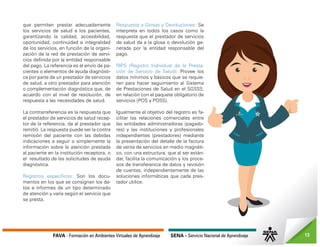 FAVA - Formación en Ambientes Virtuales de Aprendizaje SENA - Servicio Nacional de Aprendizaje 13
que permiten prestar adecuadamente
los servicios de salud a los pacientes,
garantizando la calidad, accesibilidad,
oportunidad, continuidad e integralidad
de los servicios, en función de la organi-
zación de la red de prestación de servi-
cios definida por la entidad responsable
del pago. La referencia es el envío de pa-
cientes o elementos de ayuda diagnósti-
ca por parte de un prestador de servicios
de salud, a otro prestador para atención
o complementación diagnóstica que, de
acuerdo con el nivel de resolución, de
respuesta a las necesidades de salud.
La contrarreferencia es la respuesta que
el prestador de servicios de salud recep-
tor de la referencia, da al prestador que
remitió. La respuesta puede ser la contra
remisión del paciente con las debidas
indicaciones a seguir o simplemente la
información sobre la atención prestada
al paciente en la institución receptora, o
el resultado de las solicitudes de ayuda
diagnóstica.
Registros específicos: Son los docu-
mentos en los que se consignan los da-
tos e informes de un tipo determinado
de atención y varía según el servicio que
se presta.
Respuesta a Glosas y Devoluciones: Se
interpreta en todos los casos como la
respuesta que el prestador de servicios
de salud da a la glosa o devolución ge-
nerada por la entidad responsable del
pago.
RIPS (Registro Individual de la Presta-
ción de Servicio de Salud): Provee los
datos mínimos y básicos que se requie-
ren para hacer seguimiento al Sistema
de Prestaciones de Salud en el SGSSS,
en relación con el paquete obligatorio de
servicios (POS y POSS).
Igualmente el objetivo del registro es fa-
cilitar las relaciones comerciales entre
las entidades administradoras (pagado-
res) y las instituciones y profesionales
independientes (prestadores) mediante
la presentación del detalle de la factura
de venta de servicios en medio magnéti-
co, con una estructura, que al ser están-
dar, facilita la comunicación y los proce-
sos de transferencia de datos y revisión
de cuentas, independientemente de las
soluciones informáticas que cada pres-
tador utilice.
 