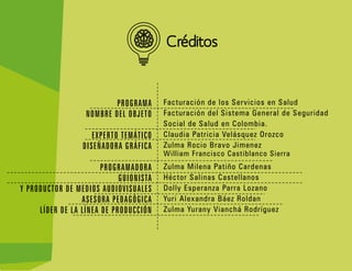 FAVA - Formación en Ambientes Virtuales de Aprendizaje SENA - Servicio Nacional de Aprendizaje 16
Créditos
PROGRAMA
NOMBRE DEL OBJETO
EXPERTO TEMÁTICO
DISEÑADORA GRÁFICA
PROGRAMADORA
GUIONISTA
Y PRODUCTOR DE MEDIOS AUDIOVISUALES
ASESORA PEDAGÓGICA
LÍDER DE LA LÍNEA DE PRODUCCIÓN
Facturación de los Servicios en Salud
Facturación del Sistema General de Seguridad
Social de Salud en Colombia.
Claudia Patricia Velásquez Orozco
Zulma Rocio Bravo Jimenez
William Francisco Castiblanco Sierra
Zulma Milena Patiño Cardenas
Héctor Salinas Castellanos
Dolly Esperanza Parra Lozano
Yuri Alexandra Báez Roldan
Zulma Yurany Vianchá Rodríguez
 
