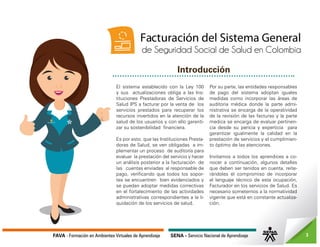 FAVA - Formación en Ambientes Virtuales de Aprendizaje SENA - Servicio Nacional de Aprendizaje 3
Introducción
El sistema establecido con la Ley 100
y sus actualizaciones obliga a las Ins-
tituciones Prestadoras de Servicios de
Salud IPS a facturar por la venta de los
servicios prestados para recuperar los
recursos invertidos en la atención de la
salud de los usuarios y con ello garanti-
zar su sostenibilidad financiera.
Es por esto, que las Instituciones Presta-
doras de Salud, se ven obligadas a im-
plementar un proceso de auditoría para
evaluar la prestación del servicio y hacer
un análisis posterior a la facturación de
las cuentas enviadas al responsable de
pago, verificando que todos los sopor-
tes se encuentren bien evidenciados y
se puedan adoptar medidas correctivas
en el fortalecimiento de las actividades
administrativas correspondientes a la li-
quidación de los servicios de salud.
Por su parte, las entidades responsables
de pago del sistema adoptan iguales
medidas como incorporar las áreas de
auditoria médica donde la parte admi-
nistrativa se encarga de la operatividad
de la revisión de las facturas y la parte
medica se encarga de evaluar pertinen-
cia desde su pericia y experticia para
garantizar igualmente la calidad en la
prestación de servicios y el cumplimien-
to óptimo de las atenciones.
Invitamos a todos los aprendices a co-
nocer a continuación, algunos detalles
que deben ser tenidos en cuenta, reite-
rándoles el compromiso de incorporar
el lenguaje técnico de esta ocupación,
Facturador en los servicios de Salud. Es
necesario someternos a la normatividad
vigente que está en constante actualiza-
ción.
Facturación del Sistema General
de Seguridad Social de Salud en Colombia
 