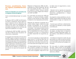 FAVA - Formación en Ambientes Virtuales de Aprendizaje SENA - Servicio Nacional de Aprendizaje 5
Procesos, procedimientos, forma-
tos, registros, trazabilidad de la fac-
tura.
Existe en Colombia una normativa cla-
ra respecto al tema de glosas.
Como normatividad principal se cuenta
con:
El Decreto 4747 de 2007 del Ministerio
de Salud y Protección Social regula al-
gunos aspectos de las relaciones que
deben existir entre los prestadores de
servicios de salud y las entidades res-
ponsables del pago de los servicios de
salud de la población a su cargo.
La Resolución 3047 de 2008; anexo téc-
nico No 6. Manual único de glosas, de-
voluciones y respuestas.
El Congreso de Colombia el 9 de enero
de 2007 regula la relación existente en-
tre responsables del pago y prestadores
de servicios de salud, en lo concerniente
a Entidades Promotoras de Salud EPS de
ambos regímenes: Contributivo y Subsi-
diado, de acuerdo con la modalidad con-
tractual que se adopte y el trámite que
se surta en el caso de formulación de
glosas.
Mediante la Resolución 3385 de 2011,
publicada en el Diario Oficial No. 48.159
de 12 de agosto de 2011, “Por la cual
se modifica el Anexo Técnico número
6 que forma parte integral de la Resolu-
ción 3047 de 2008”.
En el año 2011 se crea la Ley 1438 que
modifica el Trámite de Glosas, estable-
ciendo en qué tiempos se debe realizar
la objeción y las respuestas pertinentes.
Después de organizar el paquete de la
cuenta médica, según criterios de cada
entidad normalizados en los procedi-
mientos y descritos en los acuerdos de
voluntades, y de realizar el envío al ente
pagador para radicación, la IPS debe se-
guir la trazabilidad de la factura hasta la
cancelación de esta; en consecuencia
se deben desarrollar los siguientes pa-
sos:
- Se envía el paquete al responsable de
pago entre el 1 y el 20 de cada mes, sin
sobrepasar los seis (6) meses, asumien-
do que entre más tarde se envíe la fac-
tura más tarde será el pago de la cuenta.
- El responsable del área financiera rea-
liza el asiento contable en el software,
a partir de la radicación de la cuenta de
cobro ante el pagador, luego de lo cual
se debe iniciar el seguimiento y accio-
nes de cobro.
- Revisión de los reportes de tesorería
referente a los pagos por, transferencia
electrónica, consignaciones o cheque
girados a la IPS.
Se programa visitas periódicas a las en-
tidades responsables del pago de salud
solicitándoles el pago y/o soportes de
pagos.
- Se tiene que confirmar si efectivamen-
te el pago fue realizado y si éste ingresó
a la Institución.
- Al recibir la confirmación de los diferen-
tes pagos, se debe hacer el respectivo
registro contable (Descargar pagos, no-
tas créditos, notas débitos y trámites de
glosas).
- Se elabora el respectivo recibo de caja
de acuerdo con cada una de las certifica-
ciones de pagos que se hayan generado
en la oficina de cartera de los pagos con-
firmados.
Por otra parte, la entidad responsable
del pago, debe cumplir con los siguien-
tes requisitos para la cancelación de la
factura correspondiente al servicio pres-
tado de su afiliado:
 